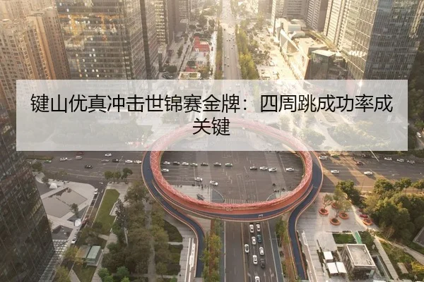 键山优真冲击世锦赛金牌：四周跳成功率成关键
