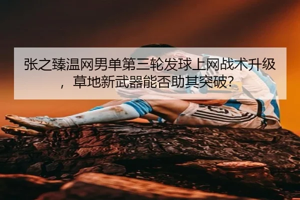 张之臻温网男单第三轮发球上网战术升级，草地新武器能否助其突破？