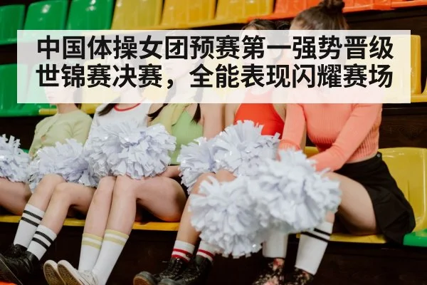 中国体操女团预赛第一强势晋级世锦赛决赛,全能表现闪耀赛场