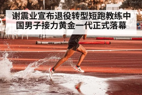 谢震业宣布退役转型短跑教练中国男子接力黄金一代正式落幕